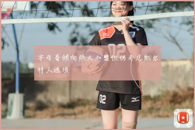 字母哥倾向热火加盟但仍考虑凯尔特人选项