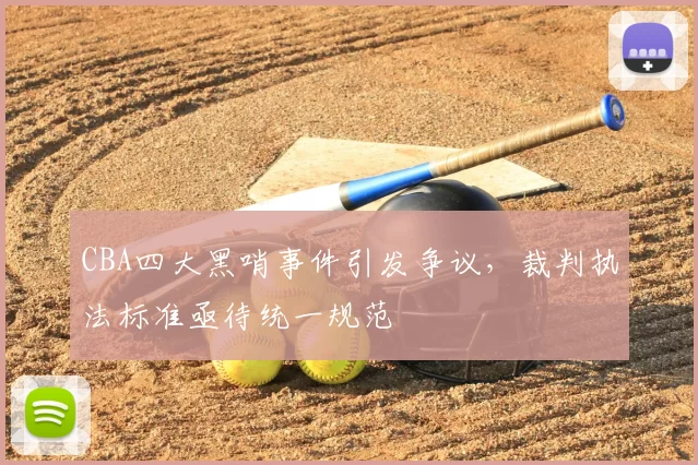 CBA四大黑哨事件引发争议,裁判执法标准亟待统一规范
