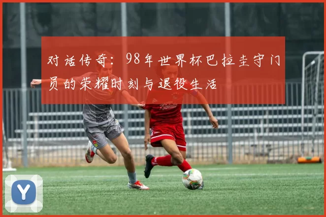 对话传奇:98年世界杯巴拉圭守门员的荣耀时刻与退役生活
