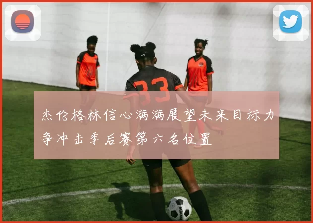 杰伦格林信心满满展望未来目标力争冲击季后赛第六名位置