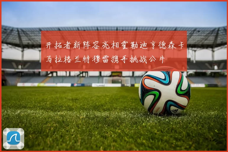 开拓者新阵容亮相霍勒迪亨德森卡马拉格兰特穆雷携手挑战公牛