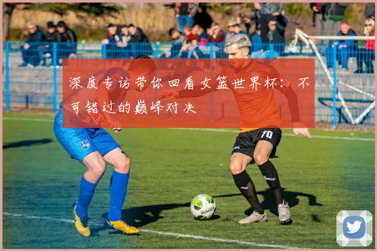 深度专访带你回看女篮世界杯：不可错过的巅峰对决