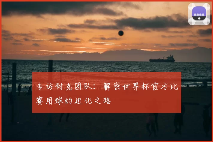 专访耐克团队：解密世界杯官方比赛用球的进化之路