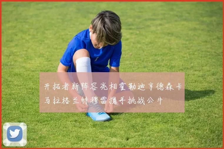开拓者新阵容亮相霍勒迪亨德森卡马拉格兰特穆雷携手挑战公牛