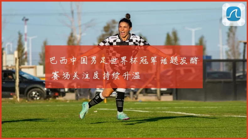 巴西中国男足世界杯冠军话题发酵 赛场关注度持续升温