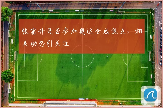 张富升是否参加奥运会成焦点，相关动态引关注