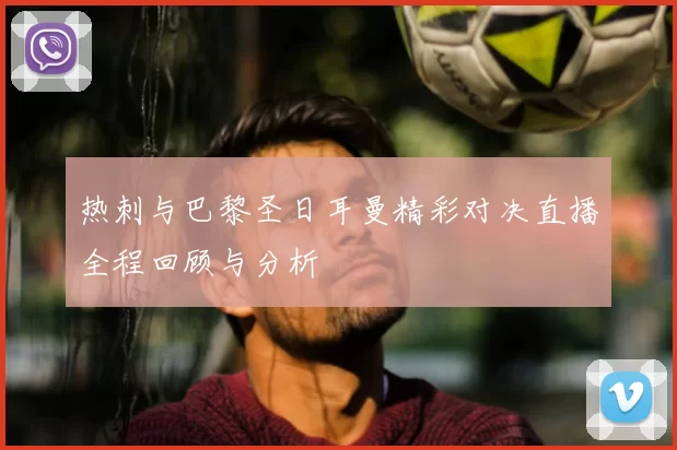 热刺与巴黎圣日耳曼精彩对决直播全程回顾与分析