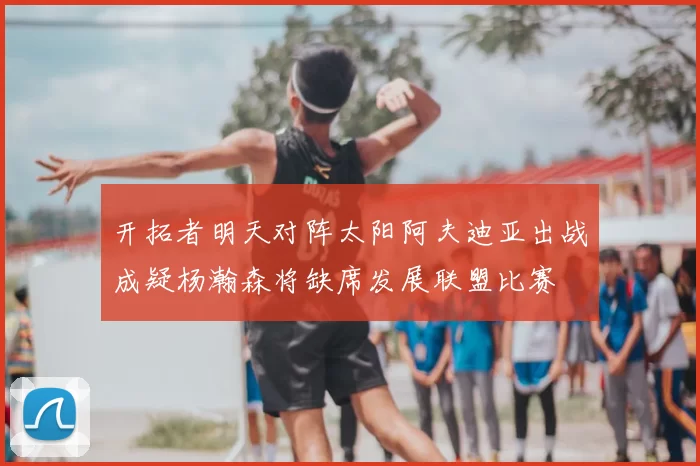 开拓者明天对阵太阳阿夫迪亚出战成疑杨瀚森将缺席发展联盟比赛