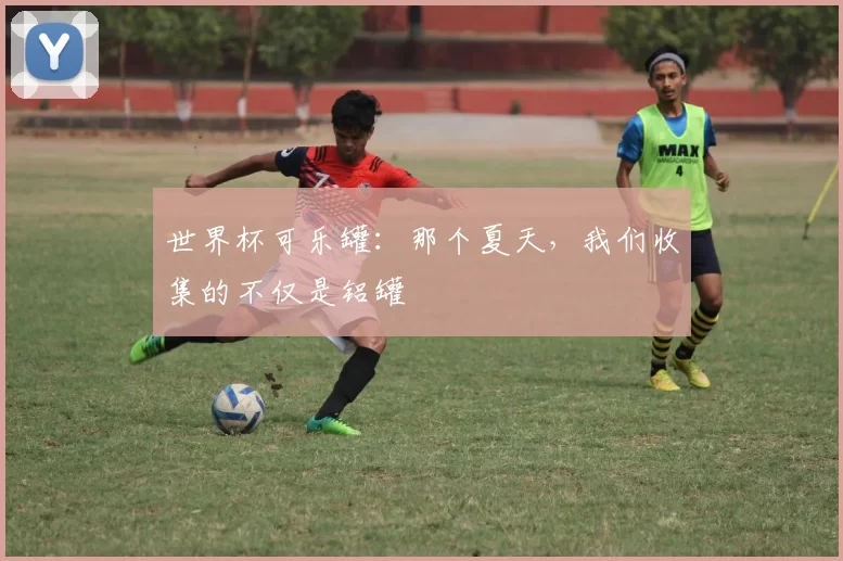 世界杯可乐罐:那个夏天,我们收集的不仅是铝罐