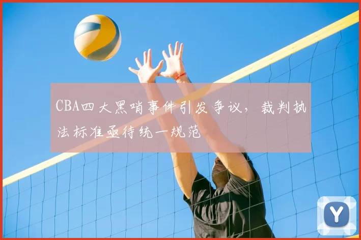 CBA四大黑哨事件引发争议，裁判执法标准亟待统一规范