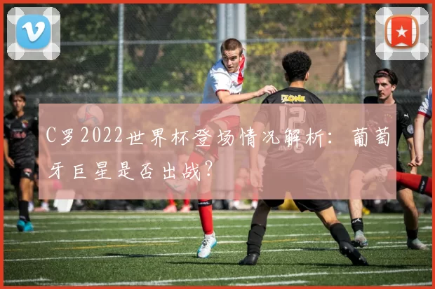 C罗2022世界杯登场情况解析:葡萄牙巨星是否出战?