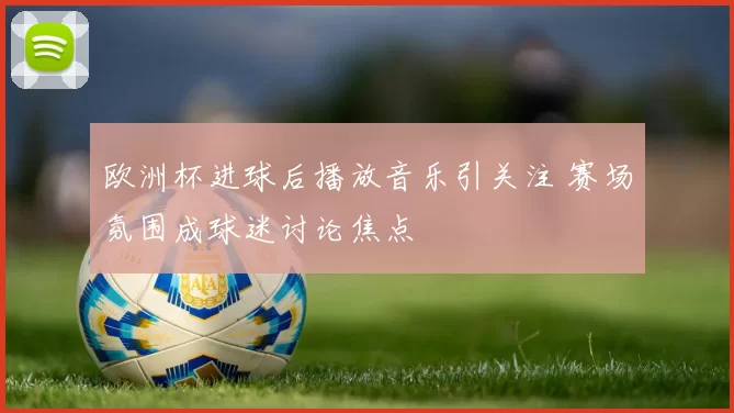 欧洲杯进球后播放音乐引关注 赛场氛围成球迷讨论焦点