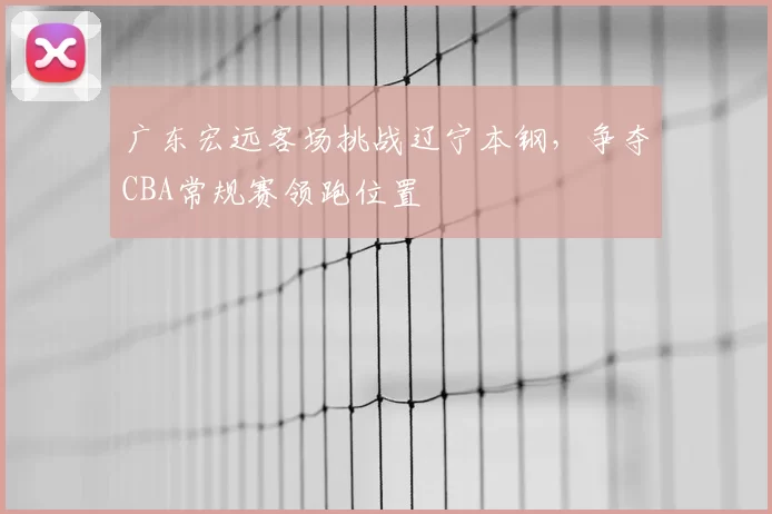 广东宏远客场挑战辽宁本钢,争夺CBA常规赛领跑位置