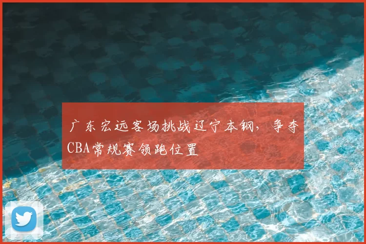 广东宏远客场挑战辽宁本钢,争夺CBA常规赛领跑位置