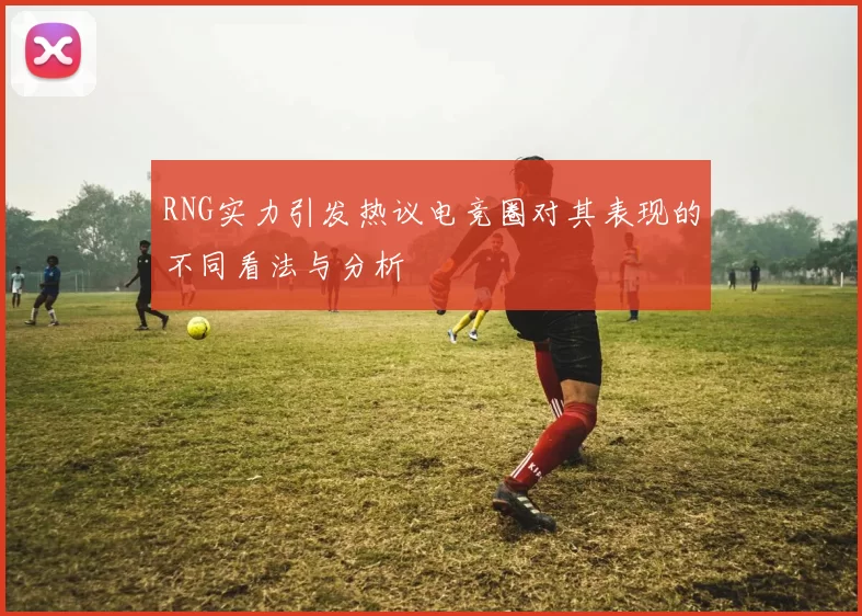 RNG实力引发热议电竞圈对其表现的不同看法与分析