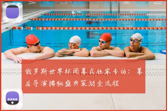 俄罗斯世界杯闭幕式独家专访:幕后导演揭秘盛典策划全流程