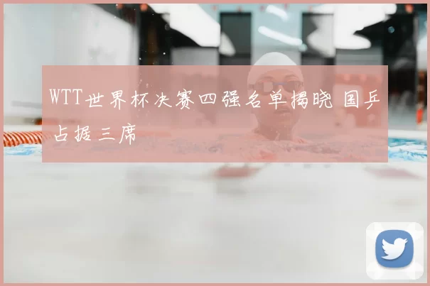 WTT世界杯决赛四强名单揭晓 国乒占据三席