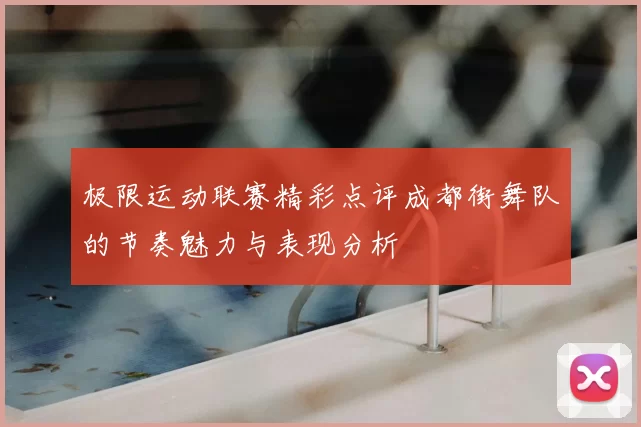 极限运动联赛精彩点评成都街舞队的节奏魅力与表现分析