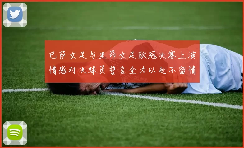 巴萨女足与里昂女足欧冠决赛上演情感对决球员誓言全力以赴不留情面