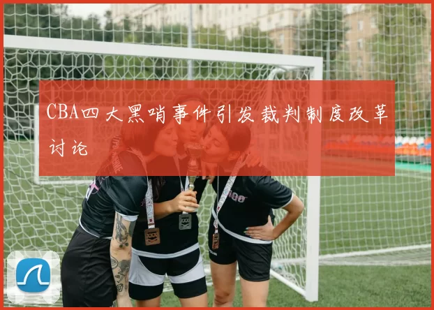 CBA四大黑哨事件引发裁判制度改革讨论