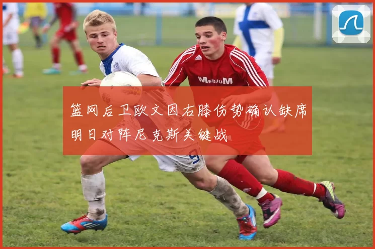 篮网后卫欧文因右膝伤势确认缺席明日对阵尼克斯关键战