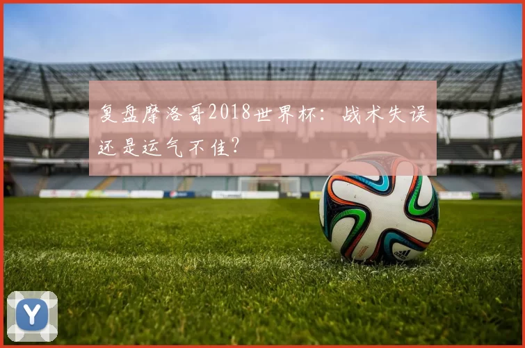 复盘摩洛哥2018世界杯:战术失误还是运气不佳?
