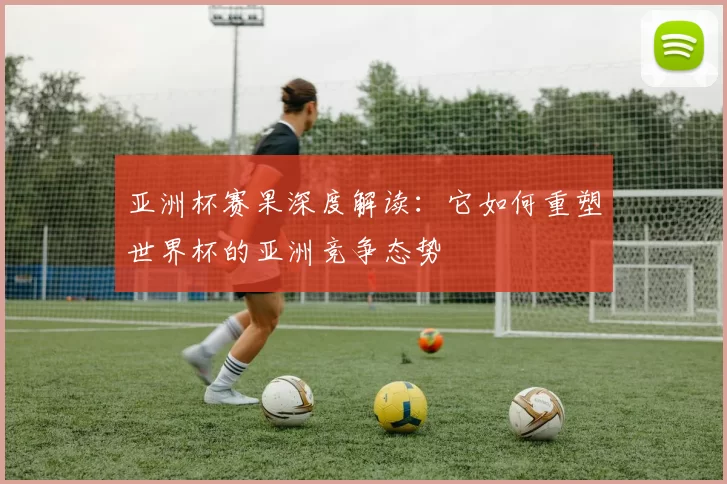 亚洲杯赛果深度解读：它如何重塑世界杯的亚洲竞争态势