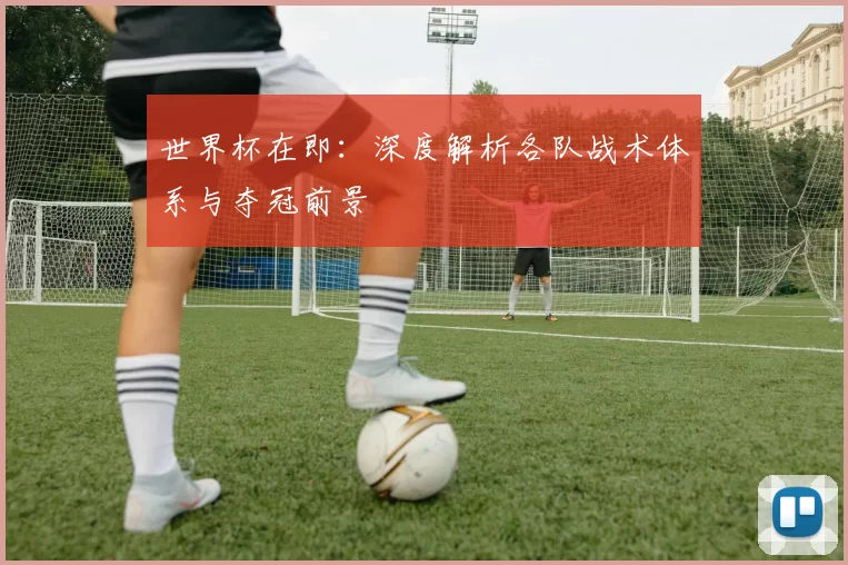 世界杯在即：深度解析各队战术体系与夺冠前景