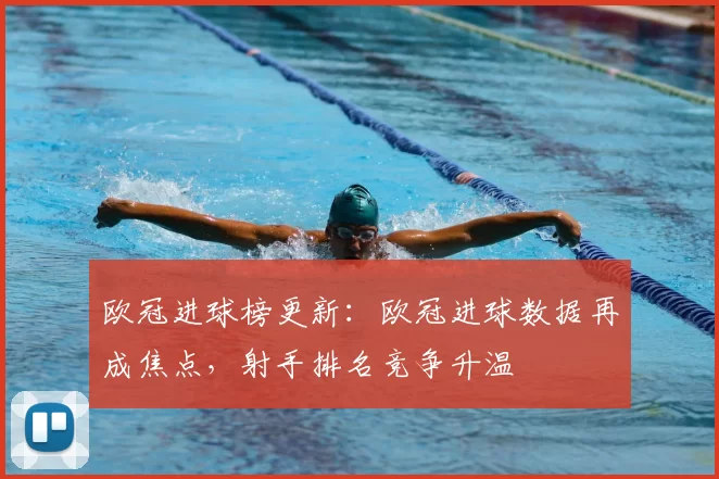 欧冠进球榜更新：欧冠进球数据再成焦点，射手排名竞争升温