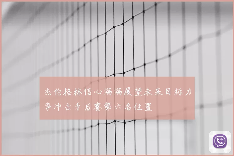 杰伦格林信心满满展望未来目标力争冲击季后赛第六名位置