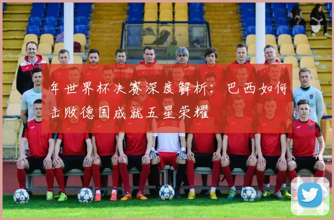 年世界杯决赛深度解析:巴西如何击败德国成就五星荣耀