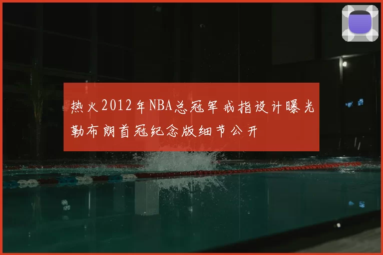 热火2012年NBA总冠军戒指设计曝光勒布朗首冠纪念版细节公开