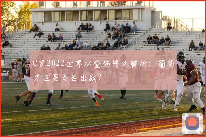 C罗2022世界杯登场情况解析:葡萄牙巨星是否出战?
