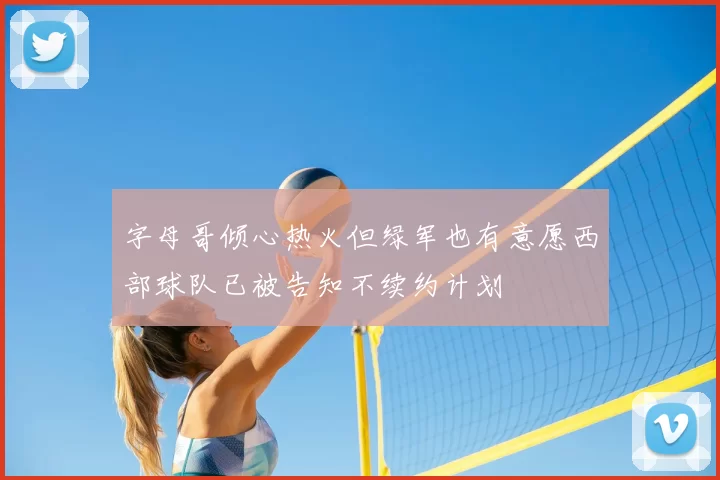 字母哥倾心热火但绿军也有意愿西部球队已被告知不续约计划