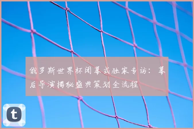 俄罗斯世界杯闭幕式独家专访:幕后导演揭秘盛典策划全流程