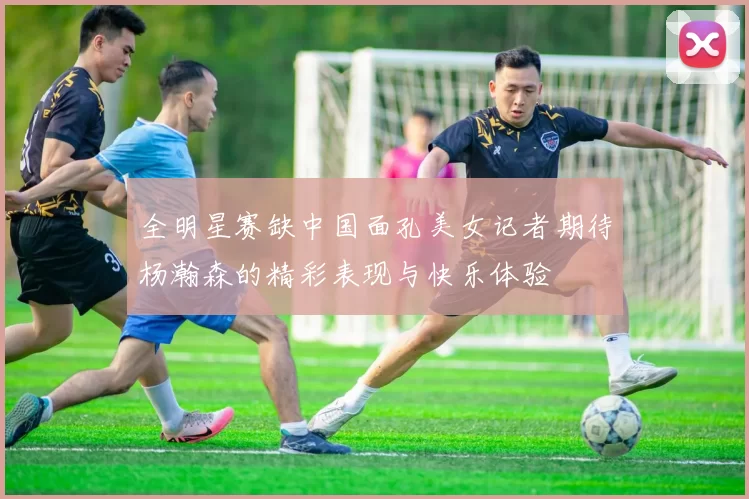 全明星赛缺中国面孔美女记者期待杨瀚森的精彩表现与快乐体验