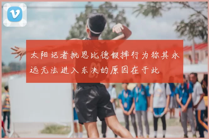 太阳记者批恩比德假摔行为称其永远无法进入东决的原因在于此