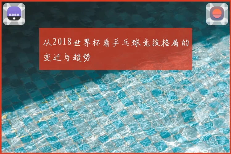 从2018世界杯看乒乓球竞技格局的变迁与趋势