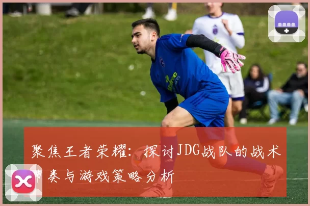聚焦王者荣耀：探讨JDG战队的战术节奏与游戏策略分析