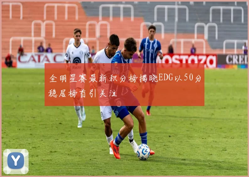 全明星赛最新积分榜揭晓EDG以50分稳居榜首引关注