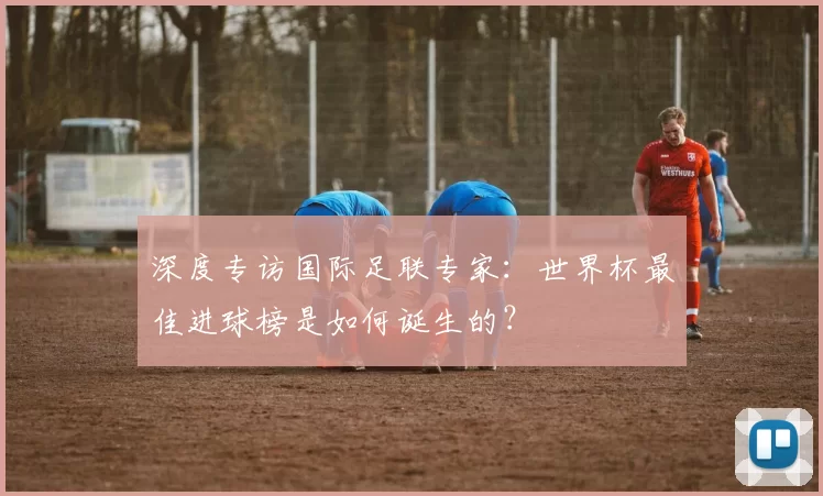 深度专访国际足联专家:世界杯最佳进球榜是如何诞生的?