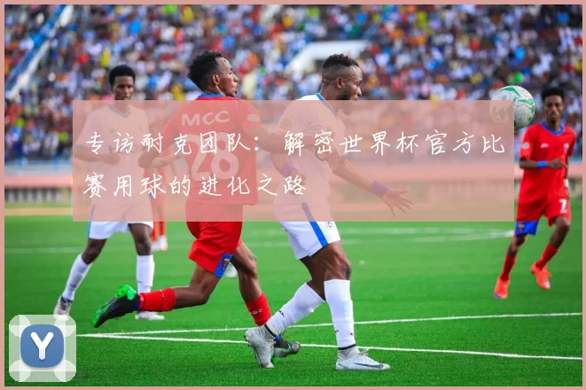 专访耐克团队：解密世界杯官方比赛用球的进化之路