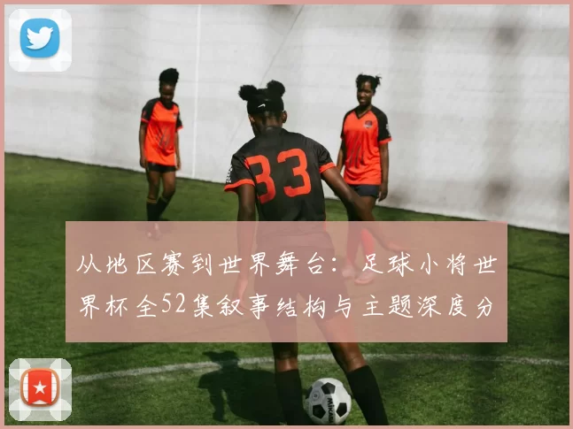 从地区赛到世界舞台:足球小将世界杯全52集叙事结构与主题深度分析
