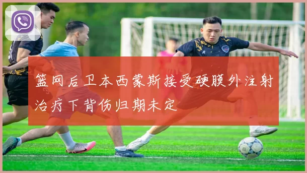 篮网后卫本西蒙斯接受硬膜外注射治疗下背伤归期未定