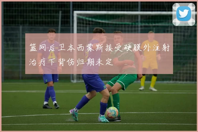 篮网后卫本西蒙斯接受硬膜外注射治疗下背伤归期未定