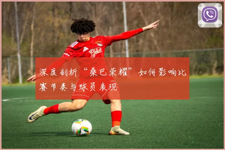 深度剖析“桑巴荣耀”如何影响比赛节奏与球员表现
