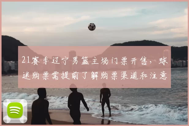 21赛季辽宁男篮主场门票开售,球迷购票需提前了解购票渠道和注意事项