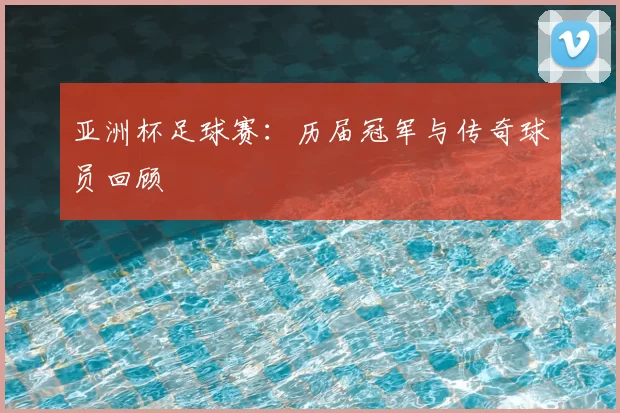亚洲杯足球赛:历届冠军与传奇球员回顾