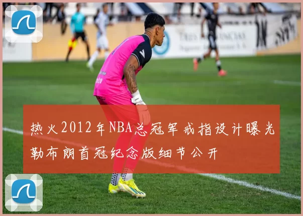 热火2012年NBA总冠军戒指设计曝光勒布朗首冠纪念版细节公开
