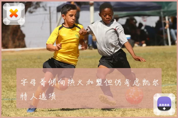 字母哥倾向热火加盟但仍考虑凯尔特人选项